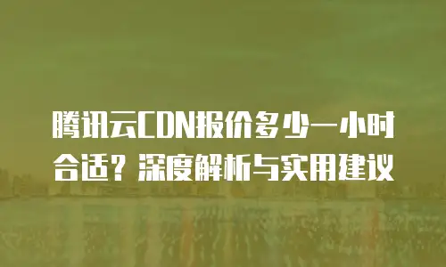 腾讯云CDN报价多少一小时合适？深度解析与实用建议
