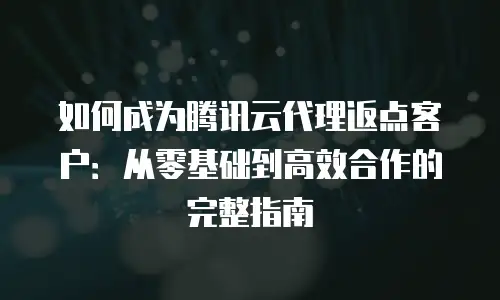 如何成为腾讯云代理返点客户：从零基础到高效合作的完整指南