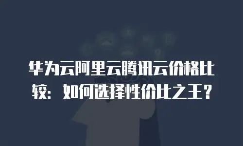 华为云阿里云腾讯云价格比较：如何选择性价比之王？
