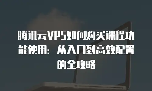 腾讯云VPS如何购买课程功能使用：从入门到高效配置的全攻略