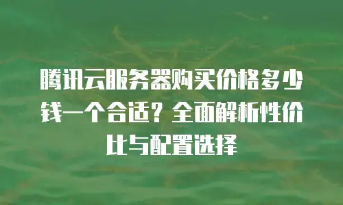 腾讯云服务器购买价格多少钱一个合适？全面解析性价比与配置选择