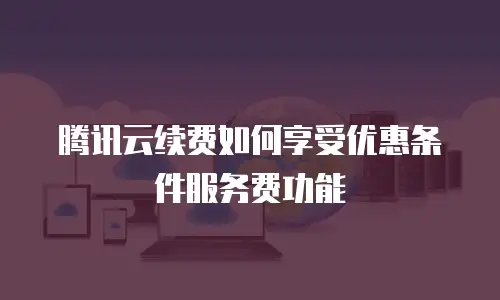 腾讯云续费如何享受优惠条件服务费功能