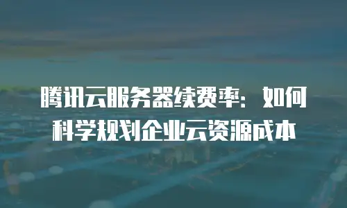 腾讯云服务器续费率：如何科学规划企业云资源成本
