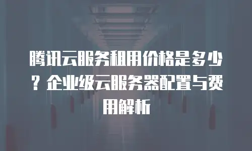 腾讯云服务租用价格是多少？企业级云服务器配置与费用解析