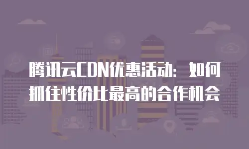 腾讯云CDN优惠活动：如何抓住性价比最高的合作机会