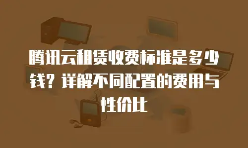 腾讯云租赁收费标准是多少钱？详解不同配置的费用与性价比