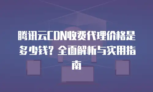 腾讯云CDN收费代理价格是多少钱？全面解析与实用指南