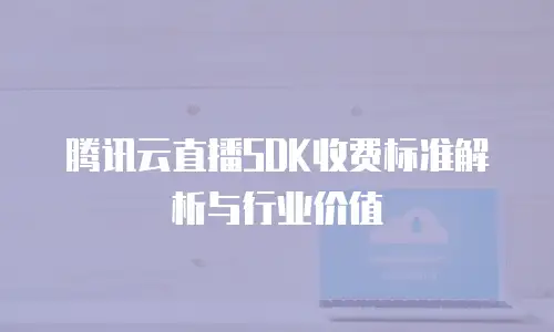 腾讯云直播SDK收费标准解析与行业价值