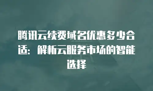 腾讯云续费域名优惠多少合适：解析云服务市场的智能选择