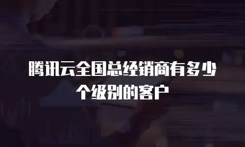 腾讯云全国总经销商有多少个级别的客户