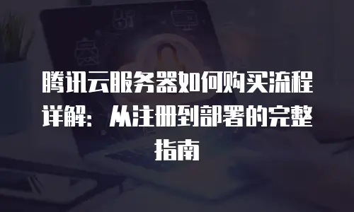 腾讯云服务器如何购买流程详解：从注册到部署的完整指南