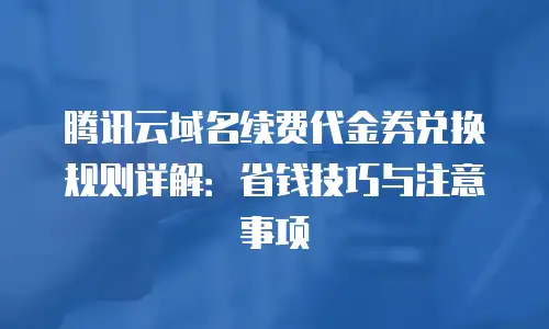 腾讯云域名续费代金券兑换规则详解：省钱技巧与注意事项