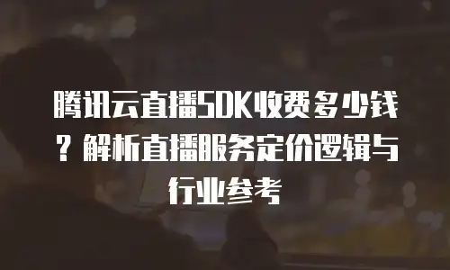 腾讯云直播SDK收费多少钱？解析直播服务定价逻辑与行业参考