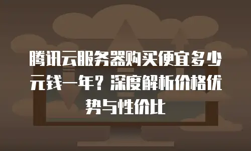 腾讯云服务器购买便宜多少元钱一年？深度解析价格优势与性价比