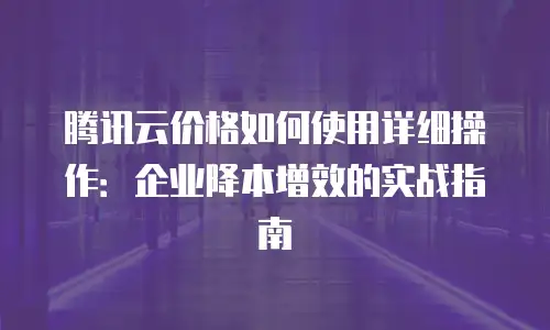 腾讯云价格如何使用详细操作：企业降本增效的实战指南