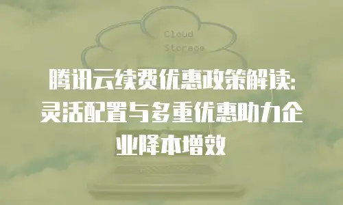 腾讯云续费优惠政策解读：灵活配置与多重优惠助力企业降本增效