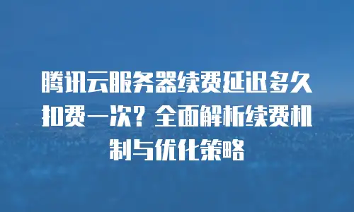 腾讯云服务器续费延迟多久扣费一次？全面解析续费机制与优化策略