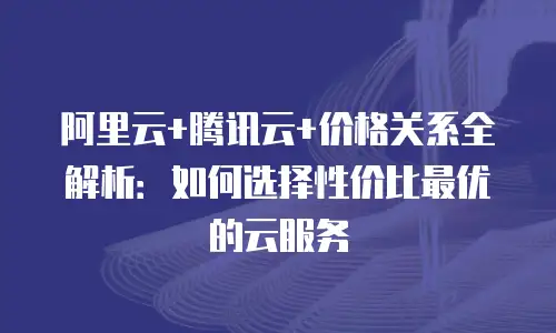 阿里云+腾讯云+价格关系全解析：如何选择性价比最优的云服务