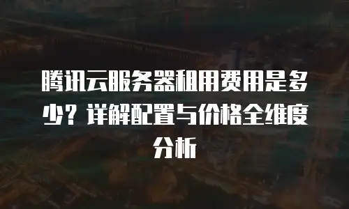 腾讯云服务器租用费用是多少？详解配置与价格全维度分析