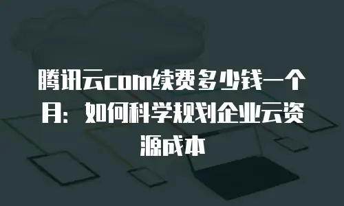 腾讯云com续费多少钱一个月：如何科学规划企业云资源成本
