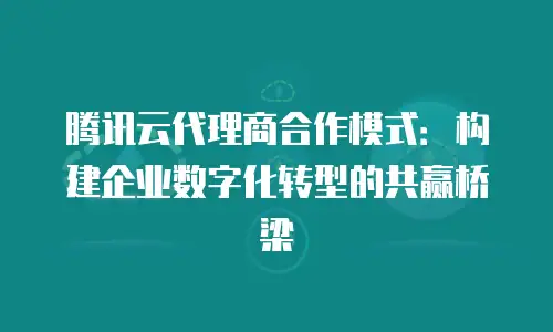 腾讯云代理商合作模式：构建企业数字化转型的共赢桥梁