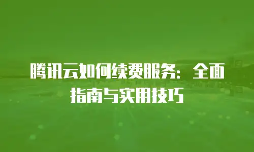 腾讯云如何续费服务：全面指南与实用技巧