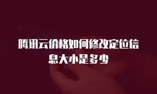 腾讯云价格如何修改定位信息大小是多少