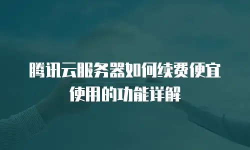 腾讯云服务器如何续费便宜使用的功能详解