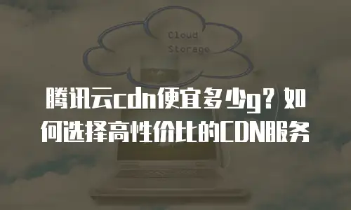腾讯云cdn便宜多少g？如何选择高性价比的CDN服务