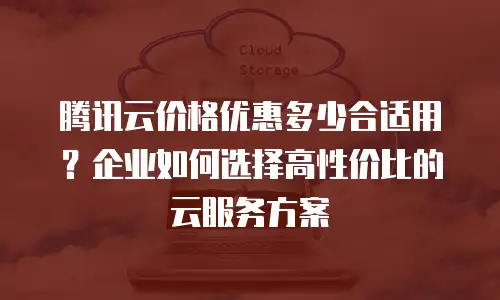 腾讯云价格优惠多少合适用？企业如何选择高性价比的云服务方案