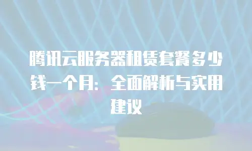 腾讯云服务器租赁套餐多少钱一个月：全面解析与实用建议
