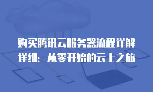 购买腾讯云服务器流程详解详细：从零开始的云上之旅