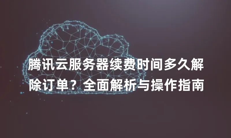 腾讯云服务器续费时间多久解除订单？全面解析与操作指南