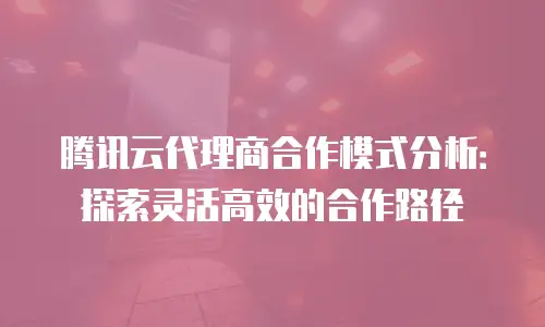 腾讯云代理商合作模式分析：探索灵活高效的合作路径
