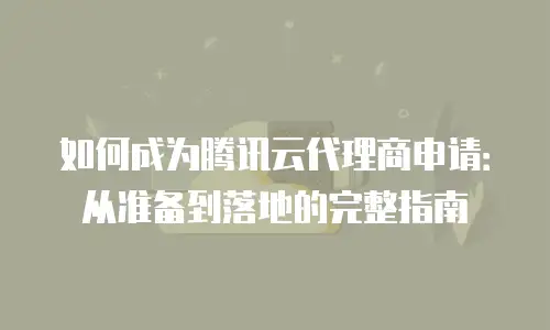 如何成为腾讯云代理商申请：从准备到落地的完整指南