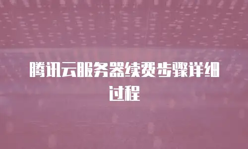 腾讯云服务器续费步骤详细过程