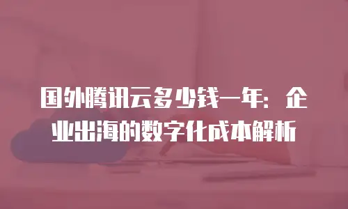 国外腾讯云多少钱一年：企业出海的数字化成本解析