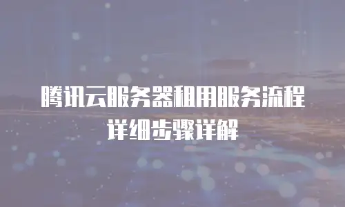 腾讯云服务器租用服务流程详细步骤详解