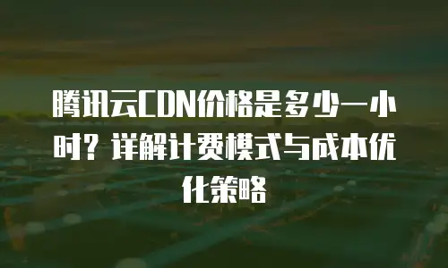 腾讯云CDN价格是多少一小时？详解计费模式与成本优化策略