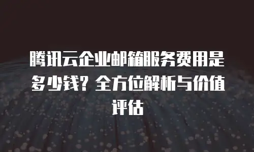 腾讯云企业邮箱服务费用是多少钱？全方位解析与价值评估
