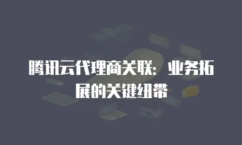 腾讯云代理商关联：业务拓展的关键纽带