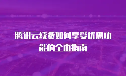 腾讯云续费如何享受优惠功能的全面指南