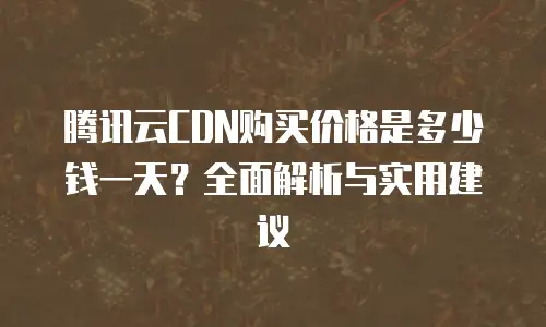 腾讯云CDN购买价格是多少钱一天？全面解析与实用建议