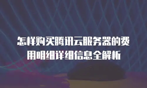 怎样购买腾讯云服务器的费用明细详细信息全解析
