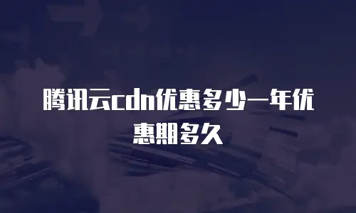 腾讯云cdn优惠多少一年优惠期多久