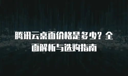 腾讯云桌面价格是多少？全面解析与选购指南