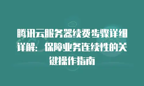 腾讯云服务器续费步骤详细详解：保障业务连续性的关键操作指南