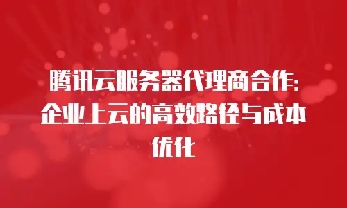腾讯云服务器代理商合作：企业上云的高效路径与成本优化