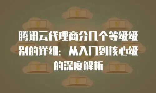 腾讯云代理商分几个等级级别的详细：从入门到核心级的深度解析