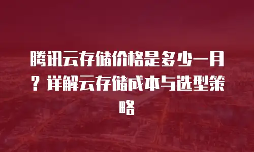 腾讯云存储价格是多少一月？详解云存储成本与选型策略